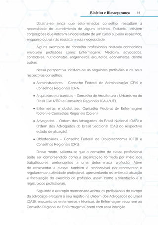 35
Detalha-se ainda que determinados conselhos ressaltam a
necessidade do atendimento de alguns critérios. Portanto, existem
corporações que indicam a necessidade de um curso superior específico,
enquanto outras não ressaltam essa necessidade.
Alguns exemplos de conselho profissionais bastante conhecidos
envolvem profissões como: Enfermagem, Medicina, advogados,
contadores, nutricionistas, engenheiros, arquitetos, economistas, dentre
outras.
Nessa perspectiva, destaca-se as seguintes profissões e os seus
respectivos conselhos:
•
• Administradores – Conselho Federal de Administração (CFA) e
Conselhos Regionais (CRA).
•
• Arquitetos e urbanistas – Conselho de Arquitetura e Urbanismo do
Brasil (CAU/BR) e Conselhos Regionais (CAU/UF).
•
• Enfermeiros e obstetrizes: Conselho Federal de Enfermagem
(Cofen) e Conselhos Regionais (Coren).
•
• Advogados – Ordem dos Advogados do Brasil Nacional (OAB) e
Ordem dos Advogados do Brasil Seccional (OAB do respectivo
estado de atuação).
•
• Bibliotecários – Conselho Federal de Biblioteconomia (CFB) e
Conselhos Regionais (CRB).
Desse modo, salienta-se que o conselho de classe profissional
pode ser compreendido como a organização formada por meio dos
trabalhadores pertencentes a uma determinada profissão. Além
de representar a classe, também é responsável por representar e
regulamentar a atividade profissional, apresentando os limites da atuação
e fiscalização do exercício da profissão, assim como a orientação e o
registro dos profissionais.
Seguindo o exemplo mencionado acima, os profissionais do campo
da advocacia efetuam o seu registro na Ordem dos Advogados do Brasil
(OAB), enquanto os enfermeiros e técnicos de Enfermagem recorrem ao
Conselho Regional de Enfermagem (Coren) com essa intenção.
Bioética e Biossegurança
 
