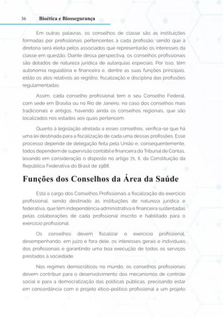 36
Em outras palavras, os conselhos de classe são as instituições
formadas por profissionais pertencentes à cada profissão, sendo que a
diretoria será eleita pelos associados que representarão os interesses da
classe em questão. Diante dessa perspectiva, os conselhos profissionais
são dotados de natureza jurídica de autarquias especiais. Por isso, têm
autonomia regulatória e financeira e, dentre as suas funções principais,
estão os atos relativos ao registro, fiscalização e disciplina das profissões
regulamentadas.
Assim, cada conselho profissional tem o seu Conselho Federal,
com sede em Brasília ou no Rio de Janeiro, no caso dos conselhos mais
tradicionais e antigos, havendo ainda os conselhos regionais, que são
localizados nos estados aos quais pertencem.
Quanto à legislação atrelada a esses conselhos, verifica-se que há
uma lei destinada para a fiscalização de cada uma dessas profissões. Esse
processo depende de delegação feita pela União e, consequentemente,
todos dependem de supervisão contábile financeira doTribunalde Contas,
levando em consideração o disposto no artigo 71, II, da Constituição da
República Federativa do Brasil de 1988.
Funções dos Conselhos da Área da Saúde
Está a cargo dos Conselhos Profissionais a fiscalização do exercício
profissional, sendo destinado às instituições de natureza jurídica e
federativa, que têm independência administrativa e financeira sustentadas
pelas colaborações de cada profissional inscrito e habilitado para o
exercício profissional.
Os conselhos devem fiscalizar o exercício profissional,
desempenhando, em juízo e fora dele, os interesses gerais e individuais
dos profissionais e garantindo uma boa execução de todos os serviços
prestados à sociedade.
Nos regimes democráticos no mundo, os conselhos profissionais
devem contribuir para o desenvolvimento dos mecanismos de controle
social e para a democratização das políticas públicas, precisando estar
em concordância com o projeto ético-político profissional a um projeto
Bioética e Biossegurança
 