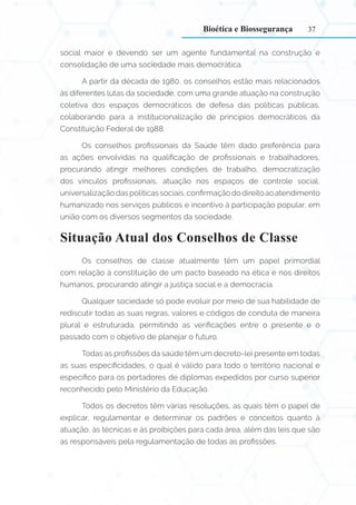 37
social maior e devendo ser um agente fundamental na construção e
consolidação de uma sociedade mais democrática.
A partir da década de 1980, os conselhos estão mais relacionados
às diferentes lutas da sociedade, com uma grande atuação na construção
coletiva dos espaços democráticos de defesa das políticas públicas,
colaborando para a institucionalização de princípios democráticos da
Constituição Federal de 1988.
Os conselhos profissionais da Saúde têm dado preferência para
as ações envolvidas na qualificação de profissionais e trabalhadores,
procurando atingir melhores condições de trabalho, democratização
dos vínculos profissionais, atuação nos espaços de controle social,
universalizaçãodaspolíticassociais,confirmaçãododireitoaoatendimento
humanizado nos serviços públicos e incentivo à participação popular, em
união com os diversos segmentos da sociedade.
Situação Atual dos Conselhos de Classe
Os conselhos de classe atualmente têm um papel primordial
com relação à constituição de um pacto baseado na ética e nos direitos
humanos, procurando atingir a justiça social e a democracia.
Qualquer sociedade só pode evoluir por meio de sua habilidade de
rediscutir todas as suas regras, valores e códigos de conduta de maneira
plural e estruturada, permitindo as verificações entre o presente e o
passado com o objetivo de planejar o futuro.
Todas as profissões da saúde têm um decreto-lei presente em todas
as suas especificidades, o qual é válido para todo o território nacional e
específico para os portadores de diplomas expedidos por curso superior
reconhecido pelo Ministério da Educação.
Todos os decretos têm várias resoluções, as quais têm o papel de
explicar, regulamentar e determinar os padrões e conceitos quanto à
atuação, às técnicas e às proibições para cada área, além das leis que são
as responsáveis pela regulamentação de todas as profissões.
Bioética e Biossegurança
 