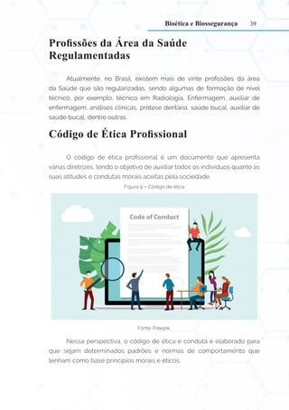 39
Profissões da Área da Saúde
Regulamentadas
Atualmente, no Brasil, existem mais de vinte profissões da área
da Saúde que são regularizadas, sendo algumas de formação de nível
técnico, por exemplo, técnico em Radiologia, Enfermagem, auxiliar de
enfermagem, análises clínicas, prótese dentária, saúde bucal, auxiliar de
saúde bucal, dentre outras.
Código de Ética Profissional
O código de ética profissional é um documento que apresenta
várias diretrizes, tendo o objetivo de auxiliar todos os indivíduos quanto às
suas atitudes e condutas morais aceitas pela sociedade.
Figura 9 – Código de ética
Fonte: Freepik.
Nessa perspectiva, o código de ética e conduta é elaborado para
que sejam determinados padrões e normas de comportamento que
tenham como base princípios morais e éticos.
Bioética e Biossegurança
 