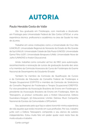 AUTORIA
Paulo Heraldo Costa do Valle
Olá. Sou graduado em Fisioterapia, com mestrado e doutorado
em Fisiologia pela Universidade Federal de São Carlos (UFSCar), e uma
experiência técnica, profissional e acadêmica na área de Saúde há mais
de 25 anos.
Trabalhei em várias instituições como a Universidade de Cruz Alta
(UNICRUZ), Universidade Regional do Noroeste do Estado do Rio Grande
do Sul (UNIJUI), Universidade Cidade de São Paulo (UNICID), Universidade
Gama Filho (UGF), Universidade Ibirapuera (UNIb), Universidade Nove de
Julho (UNINOVE) e Kroton Educacional.
Ainda, trabalhei como consultor ad hoc do MEC para autorização,
reconhecimento e renovação de cursos de graduação durante dez anos
e fui membro da Comissão Assessora do Curso de Fisioterapia do Exame
Nacional de Desempenho do Estudante (Enade).
Também fui membro da Comissão de Qualificação de Cursos
e da Comissão de Educação do Conselho Federal de Fisioterapia e
Terapia Ocupacional (COFFITO) e membro da Comissão de Sindicância
do Conselho Regional de Fisioterapia e Terapia Ocupacional (CREFITO).
Fui vice-presidente da Associação Brasileira de Ensino em Fisioterapia e
presidente da Associação Brasileira de Ensino em Fisioterapia. Além da
Telesapiens, já produzi conteúdos para a Kroton Educacional, Editora
Guanabara Koogam, 5G Educacional, Uninter, Delinea, Must, Campanha
Nacional de Escolas da Comunidade e DPContent.
Sou apaixonado pelo que faço e adoro transmitir minha experiência
de vida àqueles que estão iniciando em suas profissões. Por isso, trabalho
junto com a Editora Telesapiens compondo o seu elenco de autores
independentes. Estou muito feliz em poder ajudar você nesta fase de
muito estudo e trabalho.
Conte comigo!
 