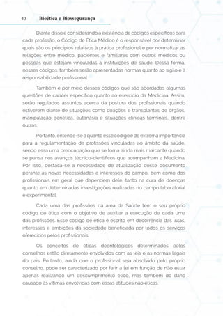 40
Diante disso e considerando a existência de códigos específicos para
cada profissão, o Código de Ética Médico é o responsável por determinar
quais são os princípios relativos à prática profissional e por normatizar as
relações entre médico, pacientes e familiares com outros médicos ou
pessoas que estejam vinculadas a instituições de saúde. Dessa forma,
nesses códigos, também serão apresentadas normas quanto ao sigilo e à
responsabilidade profissional.
Também é por meio desses códigos que são abordadas algumas
questões de caráter específico quanto ao exercício da Medicina. Assim,
serão regulados assuntos acerca da postura dos profissionais quando
estiverem diante de situações como doações e transplantes de órgãos,
manipulação genética, eutanásia e situações clínicas terminais, dentre
outras.
Portanto,entende-seoquantoessecódigoédeextremaimportância
para a regulamentação de profissões vinculadas ao âmbito da saúde,
sendo essa uma preocupação que se torna ainda mais marcante quando
se pensa nos avanços técnico-científicos que acompanham a Medicina.
Por isso, destaca-se a necessidade de atualização desse documento
perante as novas necessidades e interesses do campo, bem como dos
profissionais em geral que dependem dele, tanto na cura de doenças
quanto em determinadas investigações realizadas no campo laboratorial
e experimental.
Cada uma das profissões da área da Saúde tem o seu próprio
código de ética com o objetivo de auxiliar a execução de cada uma
das profissões. Esse código de ética é escrito em decorrência das lutas,
interesses e ambições da sociedade beneficiada por todos os serviços
oferecidos pelos profissionais.
Os conceitos de éticas deontológicos determinados pelos
conselhos estão diretamente envolvidos com as leis e as normas legais
do país. Portanto, ainda que o profissional seja absolvido pelo próprio
conselho, pode ser caracterizado por ferir a lei em função de não estar
apenas realizando um descumprimento ético, mas também do dano
causado às vítimas envolvidas com essas atitudes não éticas.
Bioética e Biossegurança
 