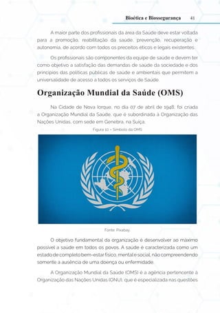 41
A maior parte dos profissionais da área da Saúde deve estar voltada
para a promoção, reabilitação da saúde, prevenção, recuperação e
autonomia, de acordo com todos os preceitos éticos e legais existentes.
Os profissionais são componentes da equipe de saúde e devem ter
como objetivo a satisfação das demandas de saúde da sociedade e dos
princípios das políticas públicas de saúde e ambientais que permitem a
universalidade de acesso a todos os serviços de Saúde.
Organização Mundial da Saúde (OMS)
Na Cidade de Nova Iorque, no dia 07 de abril de 1948, foi criada
a Organização Mundial da Saúde, que é subordinada à Organização das
Nações Unidas, com sede em Genebra, na Suíça.
Figura 10 – Símbolo da OMS
Fonte: Pixabay.
O objetivo fundamental da organização é desenvolver ao máximo
possível a saúde em todos os povos. A saúde é caracterizada como um
estado de completo bem-estarfísico, mentale social, não compreendendo
somente a ausência de uma doença ou enfermidade.
A Organização Mundial da Saúde (OMS) é a agência pertencente à
Organização das Nações Unidas (ONU), que é especializada nas questões
Bioética e Biossegurança
 