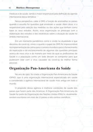42
médicas e de saúde, sendo o maior responsável pela definição da agenda
internacional dessa temática.
Nessa perspectiva, cabe à OMS a função de aconselhar os países
quando o assunto for questões que envolvam a saúde. Além disso, é a
responsável pela adoção das medidas ou das ações que tenham como
base os seus estudos. Assim, essa organização se preocupa com a
elaboração dos estudos e das estatísticas sobre a situação da saúde no
âmbito internacional.
Em um momento pandêmico como o vivido na atualidade e que
decorreu da covid-19, vimos o quanto o papel da OMS foi imprescindível
na implementação da calma para o cenário mundial e para o fornecimento
da explicação e do esclarecimento de algumas das questões principais
acerca do novo vírus e da maneira por meio da qual os profissionais de
Saúde e a população como um todo deviam se comportar para que
pudessem lidar com o vírus causador da covid-19 da melhor forma
possível.
Organização Pan-Americana da Saúde
No ano de 1902, foi criada a Organização Pan-Americana da Saúde
(OPAS), que é uma organização internacional especializada em saúde
e considerada a agência internacional de saúde mais antiga em todo o
mundo.
O propósito dessa agência é melhorar condições de saúde dos
países que fazem parte das Américas. A Organização Pan-Americana da
Saúde faz parte da Organização das Nações Unidas (ONU) e, atualmente,
existem escritórios em mais de 27 países e oito centros científicos.
Bioética e Biossegurança
 