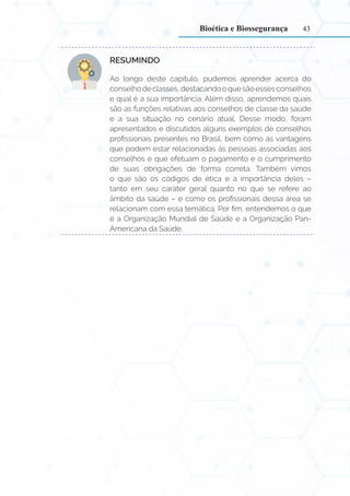 43
RESUMINDO:
Ao longo deste capítulo, pudemos aprender acerca do
conselhodeclasses,destacandooquesãoessesconselhos
e qual é a sua importância. Além disso, aprendemos quais
são as funções relativas aos conselhos de classe da saúde
e a sua situação no cenário atual. Desse modo, foram
apresentados e discutidos alguns exemplos de conselhos
profissionais presentes no Brasil, bem como as vantagens
que podem estar relacionadas às pessoas associadas aos
conselhos e que efetuam o pagamento e o cumprimento
de suas obrigações de forma correta. Também vimos
o que são os códigos de ética e a importância deles –
tanto em seu caráter geral quanto no que se refere ao
âmbito da saúde – e como os profissionais dessa área se
relacionam com essa temática. Por fim, entendemos o que
é a Organização Mundial de Saúde e a Organização Pan-
Americana da Saúde.
Bioética e Biossegurança
 