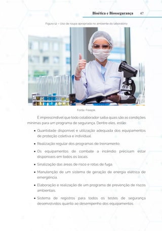 47
Figura 12 – Uso de roupa apropriada no ambiente do laboratório
Fonte: Freepik.
É imprescindível que todo colaborador saiba quais são as condições
mínimas para um programa de segurança. Dentre eles, estão:
•
• Quantidade disponível e utilização adequada dos equipamentos
de proteção coletiva e individual.
•
• Realização regular dos programas de treinamento.
•
• Os equipamentos de combate a incêndio precisam estar
disponíveis em todos os locais.
•
• Sinalização das áreas de risco e rotas de fuga.
•
• Manutenção de um sistema de geração de energia elétrica de
emergência.
•
• Elaboração e realização de um programa de prevenção de riscos
ambientais.
•
• Sistema de registros para todos os testes de segurança
desenvolvidos quanto ao desempenho dos equipamentos.
Bioética e Biossegurança
 