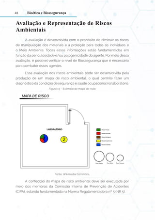 48
Avaliação e Representação de Riscos
Ambientais
A avaliação é desenvolvida com o propósito de diminuir os riscos
de manipulação dos materiais e a proteção para todos os indivíduos e
o Meio Ambiente. Todas essas informações estão fundamentadas em
função da periculosidade e/ou patogenicidade do agente. Por meio dessa
avaliação, é possível verificar o nível de Biossegurança que é necessário
para combater esses agentes.
Essa avaliação dos riscos ambientais pode ser desenvolvida pela
produção de um mapa de risco ambiental, o qual permite fazer um
diagnóstico da condição de segurança e saúde ocupacional no laboratório.
Figura 13 – Exemplo de mapa de risco
Fonte: Wikimedia Commons.
A confecção do mapa de risco ambiental deve ser executada por
meio dos membros da Comissão Interna de Prevenção de Acidentes
(CIPA), estando fundamentada na Norma Regulamentadora nº 5 (NR 5).
Bioética e Biossegurança
 