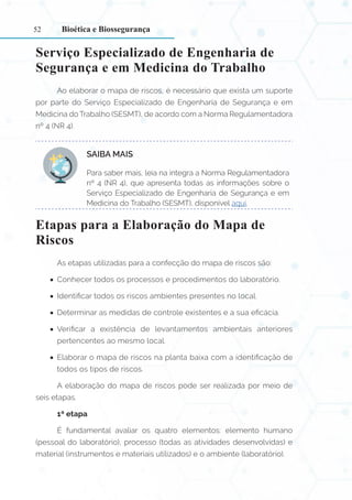 52
Serviço Especializado de Engenharia de
Segurança e em Medicina do Trabalho
Ao elaborar o mapa de riscos, é necessário que exista um suporte
por parte do Serviço Especializado de Engenharia de Segurança e em
Medicina do Trabalho (SESMT), de acordo com a Norma Regulamentadora
nº 4 (NR 4).
SAIBA MAIS:
Para saber mais, leia na íntegra a Norma Regulamentadora
nº 4 (NR 4), que apresenta todas as informações sobre o
Serviço Especializado de Engenharia de Segurança e em
Medicina do Trabalho (SESMT), disponível aqui.
Etapas para a Elaboração do Mapa de
Riscos
As etapas utilizadas para a confecção do mapa de riscos são:
•
• Conhecer todos os processos e procedimentos do laboratório.
•
• Identificar todos os riscos ambientes presentes no local.
•
• Determinar as medidas de controle existentes e a sua eficácia.
•
• Verificar a existência de levantamentos ambientais anteriores
pertencentes ao mesmo local.
•
• Elaborar o mapa de riscos na planta baixa com a identificação de
todos os tipos de riscos.
A elaboração do mapa de riscos pode ser realizada por meio de
seis etapas.
1ª etapa
É fundamental avaliar os quatro elementos: elemento humano
(pessoal do laboratório), processo (todas as atividades desenvolvidas) e
material (instrumentos e materiais utilizados) e o ambiente (laboratório).
Bioética e Biossegurança
 