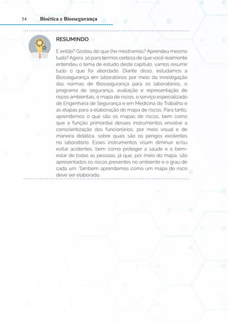 54
RESUMINDO:
E então? Gostou do que lhe mostramos? Aprendeu mesmo
tudo? Agora, só para termos certeza de que você realmente
entendeu o tema de estudo deste capítulo, vamos resumir
tudo o que foi abordado. Diante disso, estudamos a
Biossegurança em laboratórios por meio da investigação
das normas de Biossegurança para os laboratórios, o
programa de segurança, avaliação e representação de
riscos ambientais, o mapa de riscos, o serviço especializado
de Engenharia de Segurança e em Medicina do Trabalho e
as etapas para a elaboração do mapa de riscos. Para tanto,
aprendemos o que são os mapas de riscos, bem como
que a função primordial desses instrumentos envolve a
conscientização dos funcionários, por meio visual e de
maneira didática, sobre quais são os perigos existentes
no laboratório. Esses instrumentos visam diminuir e/ou
evitar acidentes, bem como proteger a saúde e o bem-
estar de todas as pessoas, já que, por meio do mapa, são
apresentados os riscos presentes no ambiente e o grau de
cada um. Também aprendemos como um mapa de risco
deve ser elaborado.
Bioética e Biossegurança
 