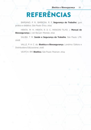 55
REFERÊNCIAS
BARSANO, P. R.; BARBOSA, R. P. Segurança do Trabalho: guia
prático e didático. São Paulo: Érica, 2014
HIRATA, M. H.; HIRATA, R. D. C.; MANCINI FILHO, J. Manual de
Biossegurança. 2. ed. Barueri: Manole, 2012.
SALIBA, T. M. Saúde e Segurança do Trabalho. São Paulo: LTR,
2008.
VALLE, P. H. C. do. Bioética e Biossegurança. Londrina: Editora e
Distribuidora Educacional, 2016.
VEATCH, RM. Bioética. São Paulo: Pearson, 2014.
Bioética e Biossegurança
 