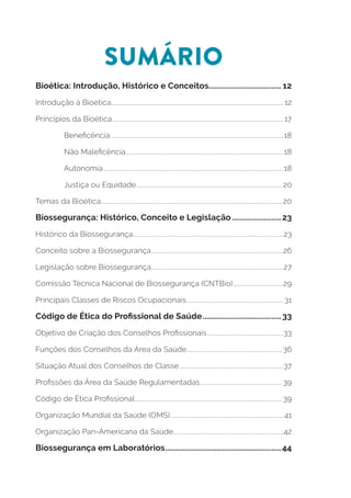 SUMÁRIO
Bioética: Introdução, Histórico e Conceitos..................................... 12
Introdução à Bioética..................................................................................................................... 12
Princípios da Bioética.................................................................................................................... 17
Beneficência.....................................................................................................................18
Não Maleficência...........................................................................................................18
Autonomia..........................................................................................................................18
Justiça ou Equidade................................................................................................... 20
Temas da Bioética........................................................................................................................... 20
Biossegurança: Histórico, Conceito e Legislação..........................23
Histórico da Biossegurança......................................................................................................23
Conceito sobre a Biossegurança..........................................................................................26
Legislação sobre Biossegurança..........................................................................................27
Comissão Técnica Nacional de Biossegurança (CNTBio)...................................29
Principais Classes de Riscos Ocupacionais.................................................................. 31
Código de Ética do Profissional de Saúde.........................................33
Objetivo de Criação dos Conselhos Profissionais....................................................33
Funções dos Conselhos da Área da Saúde................................................................. 36
Situação Atual dos Conselhos de Classe.......................................................................37
Profissões da Área da Saúde Regulamentadas........................................................ 39
Código de Ética Profissional.................................................................................................... 39
Organização Mundial da Saúde (OMS)............................................................................. 41
Organização Pan-Americana da Saúde...........................................................................42
Biossegurança em Laboratórios............................................................44
 