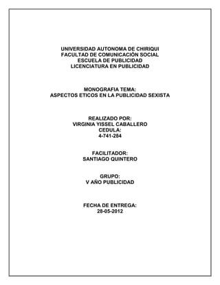 UNIVERSIDAD AUTONOMA DE CHIRIQUI
   FACULTAD DE COMUNICACIÓN SOCIAL
         ESCUELA DE PUBLICIDAD
      LICENCIATURA EN PUBLICIDAD



          MONOGRAFIA TEMA:
ASPECTOS ETICOS EN LA PUBLICIDAD SEXISTA



             REALIZADO POR:
       VIRGINIA YISSEL CABALLERO
                 CEDULA:
                 4-741-284


             FACILITADOR:
          SANTIAGO QUINTERO


                GRUPO:
           V AÑO PUBLICIDAD



           FECHA DE ENTREGA:
               28-05-2012
 