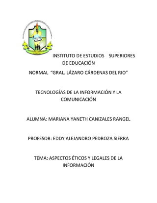 INSTITUTO DE ESTUDIOS SUPERIORES
DE EDUCACIÓN
NORMAL “GRAL. LÁZARO CÁRDENAS DEL RIO”
TECNOLOGÍAS DE LA INFORMACIÓN Y LA
COMUNICACIÓN
ALUMNA: MARIANA YANETH CANIZALES RANGEL
PROFESOR: EDDY ALEJANDRO PEDROZA SIERRA
TEMA: ASPECTOS ÉTICOS Y LEGALES DE LA
INFORMACIÓN
 