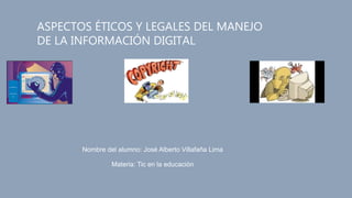ASPECTOS ÉTICOS Y LEGALES DEL MANEJO
DE LA INFORMACIÓN DIGITAL
Nombre del alumno: José Alberto Villafaña Lima
Materia: Tic en la educación
 