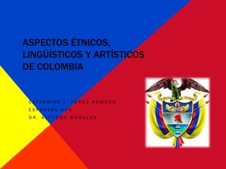 ASPECTOS ÉTNICOS,
LINGÜÍSTICOS Y ARTÍSTICOS
DE COLOMBIA


 C AT HE R I N E J . PÉ R E Z RO M E RO
 ESPA4491-070
 DR. ALFREDO MORALES
 