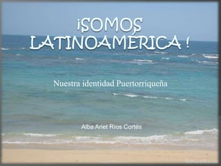 ¡Somos  Latinoamérica ! Nuestra identidad Puertorriqueña Alba Ariet Ríos Cortés 