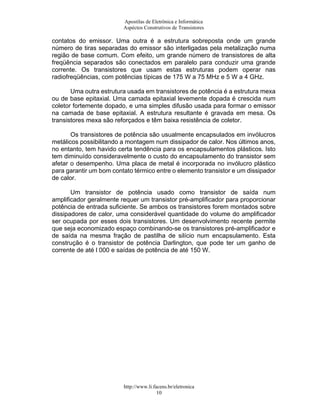 Apostilas de Eletrônica e Informática
                         Aspéctos Construtivos de Transistores

contatos do emissor. Uma outra é a estrutura sobreposta onde um grande
número de tiras separadas do emissor são interligadas pela metalização numa
região de base comum. Com efeito, um grande número de transistores de alta
freqüência separados são conectados em paralelo para conduzir uma grande
corrente. Os transistores que usam estas estruturas podem operar nas
radiofreqüências, com potências típicas de 175 W a 75 MHz e 5 W a 4 GHz.

       Uma outra estrutura usada em transistores de potência é a estrutura mexa
ou de base epitaxial. Uma camada epitaxial levemente dopada é crescida num
coletor fortemente dopado, e uma simples difusão usada para formar o emissor
na camada de base epitaxial. A estrutura resultante é gravada em mesa. Os
transistores mexa são reforçados e têm baixa resistência de coletor.

       Os transistores de potência são usualmente encapsulados em invólucros
metálicos possibilitando a montagem num dissipador de calor. Nos últimos anos,
no entanto, tem havido certa tendência para os encapsulamentos plásticos. Isto
tem diminuído consideravelmente o custo do encapsulamento do transistor sem
afetar o desempenho. Uma placa de metal é incorporada no invólucro plástico
para garantir um bom contato térmico entre o elemento transistor e um dissipador
de calor.

       Um transistor de potência usado como transistor de saída num
amplificador geralmente requer um transistor pré-amplificador para proporcionar
potência de entrada suficiente. Se ambos os transistores forem montados sobre
dissipadores de calor, uma considerável quantidade do volume do amplificador
ser ocupada por esses dois transistores. Um desenvolvimento recente permite
que seja economizado espaço combinando-se os transistores pré-amplificador e
de saída na mesma fração de pastilha de silício num encapsulamento. Esta
construção é o transistor de potência Darlington, que pode ter um ganho de
corrente de até l 000 e saídas de potência de até 150 W.




                         http://www.li.facens.br/eletronica
                                         10
 