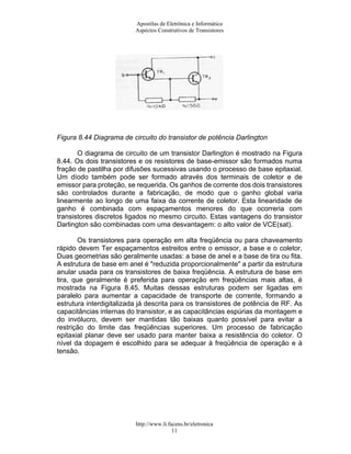 Apostilas de Eletrônica e Informática
                          Aspéctos Construtivos de Transistores




Figura 8.44 Diagrama de circuito do transistor de potência Darlington

       O diagrama de circuito de um transistor Darlington é mostrado na Figura
8.44. Os dois transistores e os resistores de base-emissor são formados numa
fração de pastilha por difusões sucessivas usando o processo de base epitaxial.
Um díodo também pode ser formado através dos terminais de coletor e de
emissor para proteção, se requerida. Os ganhos de corrente dos dois transistores
são controlados durante a fabricação, de modo que o ganho global varia
linearmente ao longo de uma faixa da corrente de coletor. Esta linearidade de
ganho é combinada com espaçamentos menores do que ocorreria com
transistores discretos ligados no mesmo circuito. Estas vantagens do transistor
Darlington são combinadas com uma desvantagem: o alto valor de VCE(sat).

       Os transistores para operação em alta freqüência ou para chaveamento
rápido devem Ter espaçamentos estreitos entre o emissor, a base e o coletor.
Duas geometrias são geralmente usadas: a base de anel e a base de tira ou fita.
A estrutura de base em anel é "reduzida proporcionalmente" a partir da estrutura
anular usada para os transistores de baixa freqüência. A estrutura de base em
tira, que geralmente é preferida para operação em freqüências mais altas, é
mostrada na Figura 8.45. Muitas dessas estruturas podem ser ligadas em
paralelo para aumentar a capacidade de transporte de corrente, formando a
estrutura interdigitalizada já descrita para os transistores de potência de RF. As
capacitâncias internas do transistor, e as capacitâncias espúrias da montagem e
do invólucro, devem ser mantidas tão baixas quanto possível para evitar a
restrição do limite das freqüências superiores. Um processo de fabricação
epitaxial planar deve ser usado para manter baixa a resistência do coletor. O
nível da dopagem é escolhido para se adequar à freqüência de operação e à
tensão.




                          http://www.li.facens.br/eletronica
                                          11
 