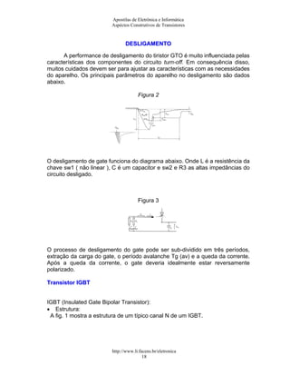Apostilas de Eletrônica e Informática
                         Aspéctos Construtivos de Transistores


                                DESLIGAMENTO

      A performance de desligamento do tiristor GTO é muito influenciada pelas
características dos componentes do circuito turn-off. Em consequência disso,
muitos cuidados devem ser para ajustar as características com as necessidades
do aparelho. Os principais parâmetros do aparelho no desligamento são dados
abaixo.

                                      Figura 2




O desligamento de gate funciona do diagrama abaixo. Onde L é a resistência da
chave sw1 ( não linear ), C é um capacitor e sw2 e R3 as altas impedâncias do
circuito desligado.



                                      Figura 3




O processo de desligamento do gate pode ser sub-dividido em três períodos,
extração da carga do gate, o período avalanche Tg (av) e a queda da corrente.
Após a queda da corrente, o gate deveria idealmente estar reversamente
polarizado.

Transistor IGBT


IGBT (Insulated Gate Bipolar Transistor):
• Estrutura:
 A fig. 1 mostra a estrutura de um típico canal N de um IGBT.




                         http://www.li.facens.br/eletronica
                                         18
 