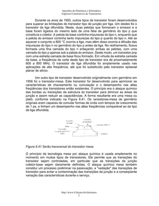 Apostilas de Eletrônica e Informática
                         Aspéctos Construtivos de Transistores

       Durante os anos de 1950, outros tipos de transistor foram desenvolvidos
para superar as limitações do transistor tipo de junção por liga. Um destes foi o
transistor de liga difundida. Neste, duas pelotas que formavam o emissor e a
base foram ligados do mesmo lado de uma fatia de germânio do tipo p que
constituía o coletor. A pelota da base continha impurezas do tipo n, enquanto que
a pelota do emissor continha tanto impurezas do tipo p quanto do tipo n. Até se
aquecer o conjunto a 800 °C ocorria a liga, mas além disso ocorria a difusão das
impurezas do tipo n no germânio do tipo p antes da liga. No resfriamento, ficava
formada uma fina camada do tipo n enlaçando ambas as pelotas, com uma
camada do tipo p apenas sob a pelota do emissor, Deste modo, um transistor pnp
com uma estreita camada de base ficou formado. Em virtude da estreita camada
da base, a freqüência de corte deste tipo de transistor era de proximadamente
600 a 800 MHz. O transistor de liga difundida foi amplamente usado nas
aplicações de alta freqüência, até que foi substituído pelo transistor epitaxial
planar de silício.

       Um outro tipo de transistor desenvolvido originalmente com germânio em
1956 foi o transistor-mesa. Este transistor foi desenvolvido para aprimorar as
características de chaveamento ou comutação e o desempenho nas altas
freqüências dos transistores então existentes. O princípio era o ataque químico
das bordas ou transições da estrutura do transistor para diminuir as áreas da
junção e assim reduzir as capacitâncias. A forma resultante era uma mesa ou
platô, conforme indicado na Figura 8.41. Os ransistores-mesa de germânio
originais eram capazes de comutar formas de onda com tempos de crescimento
de 1 ps, e tinham um desempenho nas altas freqüências comparável ao da tipo
de liga difundida.




Figura 8.41 Serão transversal do transistor mesa

O princípio da tecnologia mesa por ataque químico é usada amplamente no
momento em muitos tipos de transistores. Ele permite que as transições do
transistor sejam controladas, em particular que as transições da junção
coletor-base sejam claramente definidas. O ataque químico mesa também
constituí um processo preliminar na passivação, a "vedação" das transições de
transistor para evitar a contaminação das transições da junção e a conseqüente
variação das características durante o serviço.




                          http://www.li.facens.br/eletronica
                                          2
 