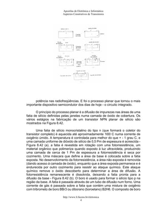 Apostilas de Eletrônica e Informática
                         Aspéctos Construtivos de Transistores




      potência nas radiofreqüências. E foi o processo planar que tornou o mais
importante dispositivo semicondutor dos dias de hoje - o circuito integrado.

       O princípio do processo planar é a difusão de impurezas nas áreas de uma
fatia de silício definidas pelas janelas numa camada de óxido de cobertura. Os
vários estágios na fabricação de um transistor NPN planar de silício são
mostrados na Figura 8.42.

       Uma fatia de silício monocristalino do tipo n (que formará o coletor do
transistor completo) é aquecida até aproximadamente 1l00 C numa corrente de
oxigênio úmido. A temperatura é controlada para melhor do que + - 1 grau C, e
uma camada uniforme de dióxido de silício de 0,5 Pm de espessura é acrescida -
Figura 8.42 (a). a fatia é revestida em rotação com uma fotorresistência, um
material orgânico que polimeriza quando exposto à luz ultravioleta, produzindo
uma camada de cerca de 1 Pm de espessura a fotorresistência é seca por
cozimento. Uma máscara que define a área da base é colocada sobre a fatia
exposta. No desenvolvimento da fotorresistência, a área não exposta é removida
(dando acesso á camada de óxido), enquanto que a área exposta permanece e é
endurecida por outro cozimento para resistir ao ataque químico. Este ataque
químico remove o óxido descoberto para determinar a área de difusão. A
fotorresistência remanescente é dissolvida, deixando a fatia pronta para a
difusão da base - Figura 8.42 (b). O boro é usado para formar o silício tipo p na
região da base. A fatia é passada através de um tubo de difusão num forno. Uma
corrente de gás é passada sobre a fatia que contém uma mistura de oxigênio
com tribrometo de boro BBr3 ou diborano (boroetano) B2H6. O composto de boro

                          http://www.li.facens.br/eletronica
                                          4
 