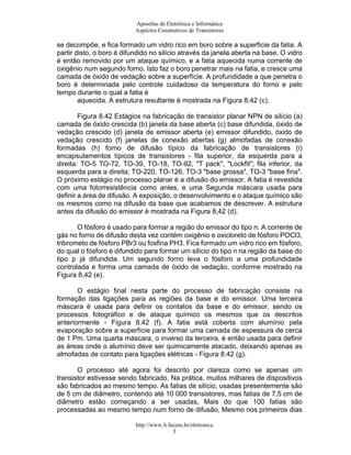 Apostilas de Eletrônica e Informática
                           Aspéctos Construtivos de Transistores

se decompõe, e fica formado um vidro rico em boro sobre a superfície da fatia. A
partir disto, o boro é difundido no silício através da janela aberta na base. O vidro
é então removido por um ataque químico, e a fatia aquecida numa corrente de
oxigênio num segundo forno. Isto faz o boro penetrar mais na fatia, e cresce uma
camada de óxido de vedação sobre a superfície. A profundidade a que penetra o
boro é determinada pelo controle cuidadoso da temperatura do forno e pelo
tempo durante o qual a fatia é
        aquecida. A estrutura resultante é mostrada na Figura 8.42 (c).

        Figura 8.42 Estágios na fabricação de transistor planar NPN de silício (a)
camada de óxido crescida (b) janela da base aberta (c) base difundida, óxido de
vedação crescido (d) janela de emissor aberta (e) emissor difundido, óxido de
vedação crescido (f) janelas de conexão abertas (g) almofadas de conexão
formadas (h) forno de difusão típico da fabricação de transistores (i)
encapsulamentos típicos de transistores - fila superior, da esquerda para a
direita: TO-5 TO-72, TO-39, TO-18, TO-92, "T pack", "Lockfit"; fila inferior, da
esquerda para a direita; TO-220, TO-126, TO-3 "base grossa", TO-3 "base fina".
O próximo estágio no processo planar é a difusão do emissor. A fatia é revestida
com uma fotorresistência como antes, e uma Segunda máscara usada para
definir a área de difusão. A exposição, o desenvolvimento e o ataque químico são
os mesmos como na difusão da base que acabamos de descrever. A estrutura
antes da difusão do emissor é mostrada na Figura 8,42 (d).

       O fósforo é usado para formar a região do emissor do tipo n. A corrente de
gás no forno de difusão desta vez contém oxigênio e oxicloreto de fósforo POCl3,
tribrometo de fósforo PBr3 ou fosfina PH3. Fica formado um vidro rico em fósforo,
do qual o fósforo é difundido para formar um silício do tipo n na região da base do
tipo p já difundida. Um segundo forno leva o fósforo a uma profundidade
controlada e forma uma camada de óxido de vedação, conforme mostrado na
Figura 8,42 (e).

       O estágio final nesta parte do processo de fabricação consiste na
formação das ligações para as regiões da base e do emissor. Uma terceira
máscara é usada para definir os contatos da base e do emissor, sendo os
processos fotográfico e de ataque químico os mesmos que os descritos
anteriormente - Figura 8.42 (f). A fatia está coberta com alumínio pela
evaporação sobre a superfície para formar uma camada de espessura de cerca
de 1 Pm. Uma quarta máscara, o inverso da terceira, é então usada para definir
as áreas onde o alumínio deve ser quimicamente atacado, deixando apenas as
almofadas de contato para ligações elétricas - Figura 8.42 (g).

       O processo até agora foi descrito por clareza como se apenas um
transistor estivesse sendo fabricado. Na prática, muitos milhares de dispositivos
são fabricados ao mesmo tempo. As fatias de silício, usadas presentemente são
de 5 cm de diâmetro, contendo até 10 000 transistores, mas fatias de 7,5 cm de
diâmetro estão começando a ser usadas, Mais do que 100 fatias são
processadas ao mesmo tempo num forno de difusão, Mesmo nos primeiros dias

                           http://www.li.facens.br/eletronica
                                           5
 