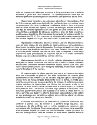 Apostilas de Eletrônica e Informática
                          Aspéctos Construtivos de Transistores

índio era dopado com gálio para aumentar a dopagem do emissor e portanto
aprimorar o ganho nas altas correntes. Os aperfeiçoamentos neste tipo de
transistor permitem que ele seja usado atualmente com potências de até 30 W.

        Os primeiros transistores de potência de silício foram introduzidos no final
de 1950, e usaram as técnicas de difusão. As regiões da base e do emissor foram
sucessivamente difundidas num lado de uma fatia de silício do tipo n, e a ligação
elétrica à base foi feita pela liga dos contatos de retificação através do emissor.
Este tipo de transistor apresentou um bom ganho até uma corrente de 5 A. Os
refinamentos ao processo de fabricação durante os anos de 1960 levaram ao
atual transistor de potência difundido capaz de manipular correntes de até 30 A e
potências de até 150 W. Dois processos de fabricação são usados para este tipo
de transistor de potência, os processos de difusão simples e de difusão tripla.

       O processo hometaxial ou de difusão simples usa uma difusão simultânea
sobre os lados opostos de uma pastilha de base homogênea, formando regiões
de emissor e de coletor fortemente dopadas. O emissor é gravado em mesa para
permitir que a ligação elétrica seja feita com a base. Este tipo de transistor reduz
o risco de pontos quentes pelo uso de uma base homogênea, a base larga
proporciona boas propriedades de segunda ruptura, e o coletor fortemente
dopado proporciona baixa resistência elétrica e térmica.

       Os transistores de potência por difusão tripla são fabricados difundindo-se
as regiões da base e do emissor num lado de uma bolacha do coletor. A terceira
difusão forma um coletor difundido fortemente dopado sobre o outro lado. Este
tipo de transistor tem um alto valor de regime de tensão, muitas vezes capaz de
suportar tensões de 1 KV ou mais.

       O processo epitaxial planar permite que outros aprimoramentos sejam
feitos nos transistores de potência. Em altas densidades de corrente, pode
ocorrer contração de corrente. Esta é a causa da segunda ruptura. A transição do
emissor torna-se mais polarizada diretamente do que o centro, de modo que a
corrente concentra-se ao longo da periferia do emissor. É portanto necessário
projetar estruturas de base-emissor que diferem das geometrias anular ou em
forma de pera dos transistores de pequeno sinal, e o aumento proporcional não
mais pode ser feito. Um emissor com uma longa periferia é necessário. Duas
estruturas que têm sido usadas com sucesso são a estrela e a floco de neve, os
nomes servindo para descrever a forma do emissor. Estas estruturas não podem
ter sido produzidas em transistores práticos sem a técnica planar de difusão
através de uma fôrma na camada de óxido.

       Estruturas mais complexas de base-emissor podem ser produzidas para
combinar a grande área do emissor e a periferia longa requerida para
manipulação de alta potência com o restrito espaçamento requerido para
operação de alta freqüência. Foram desenvolvidas geometrias para possibilitar
aos transistores de potência operar nas radiofreqüências. Uma tal geometria é a
estrutura interdigitalizada onde os contatos da base estão inseridos entre os

                          http://www.li.facens.br/eletronica
                                          9
 