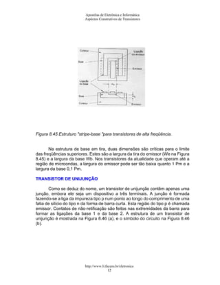 Apostilas de Eletrônica e Informática
Aspéctos Construtivos de Transistores
Figura 8.45 Estruturo "stripe-base "para transistores de alta freqüência.
Na estrutura de base em tira, duas dimensões são críticas para o limite
das freqüências superiores. Estes são a largura da tira do emissor (We na Figura
8.45) e a largura da base Wb. Nos transistores da atualidade que operam até a
região de microondas, a largura do emissor pode ser tão baixa quanto 1 Pm e a
largura da base 0,1 Pm.
TTRRAANNSSIISSTTOORR DDEE UUNNIIJJUUNNÇÇÃÃOO
Como se deduz do nome, um transistor de unijunção contêm apenas uma
junção, embora ele seja um dispositivo a três terminais. A junção é formada
fazendo-se a liga da impureza tipo p num ponto ao longo do comprimento de uma
fatia de silício do tipo n da forma de barra curta. Esta região do tipo p é chamada
emissor. Contatos de não-retificação são feitos nas extremidades da barra para
formar as ligações da base 1 e da base 2. A estrutura de um transistor de
unijunção é mostrada na Figura 8.46 (a), e o símbolo do circuito na Figura 8.46
(b).
http://www.li.facens.br/eletronica
12
 