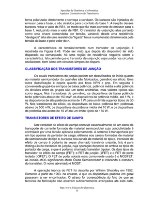 Apostilas de Eletrônica e Informática
Aspéctos Construtivos de Transistores
torna polarizado diretamente e começa a conduzir. Os buracos são injetados do
emissor para a base, e são atraídos para o contato da base 1. A injeção desses
buracos reduz o valor de RB1, de modo que flui mais corrente do emissor para a
base 1, reduzindo mais o valor de RB1. O transistor de unijunção atua portanto
como uma chave comandada por tensão, variando desde uma resistência
"desligada" alta até uma resistência "ligada" baixa numa tensão determinada pela
tensão da base e pelo valor de n.
A característica de tensão/corrente num transistor de unijunção é
mostrada na Figura 8.48. Pode ser visto que depois do dispositivo ter sido
disparado ou comandado, há uma região de resistência negativa sobre a
característica. Isto permite que o transistor de unijunção seja usado nos circuitos
osciladores, bem como em circuitos simples de disparo.
CCLLAASSSSIIFFIICCAAÇÇÃÃOO DDOOSS TTRRAANNSSIISSTTOORREESS DDEE JJUUNNÇÇÃÃOO
Os atuais transistores de junção podem ser classificados de início quanto
ao material semicondutor do qual eles são fabricados, germânio ou silício. Uma
outra classificação é depois quanto aos tipos NPN e pnp. Em seguida é
conveniente grupá-los em tipos de baixa potência, potência média e alta potência.
As divisões entre os grupos são um tanto arbitrárias, mas valores típicos são
como segue. Nos transistores de germânio, os dispositivos de baixa potência
terão potências abaixo de 150 mW, os dispositivos de potência média, até 1 W, e
os dispositivos de alta potência acima de 1 W para um limite superior típico de 30
W. Nos transistores de silício, os dispositivos de baixa potência têm potências
abaixo de 500 mW, os dispositivos de potência média até 10 W, e os dispositivos
de potência alta acima de 10 W até um limite típico de 150 W.
TTRRAANNSSIISSTTOORREESS DDEE EEFFEEIITTOO DDEE CCAAMMPPOO
Um transistor de efeito de campo consiste essencialmente de um canal de
transporte de corrente formado de material semicondutor cuja condutividade é
controlada por uma tensão aplicada externamente. A corrente é transportada por
um tipo apenas de portador de carga; elétrons nos canais formados de material
de semicondutor do tipo n, buracos nos canais de material do tipo p. transistor de
efeito de campo é portanto às vezes chamado transistor unipolar. Isto é para
distingui-lo do transistor de junção, cuja operação depende de ambos os tipos de
portador de carga, e que é portanto chamado transistor bipolar. Os dois tipos de
transistor de efeito de campo (FET): o FET de junção (JFET) e o FET de porta
isolada (IGFET). O FET de porta isolada mais comumente usado é o MOSFET,
as iniciais MOS significando Metal Óxido Semicondutor e indicando a estrutura
do transistor. O nome abreviado é MOST.
A operação teórica do FET foi descrita por Willaim Shockley em 1952.
Somente a partir de 1963, no entanto, é que os dispositivos práticos em geral
passaram a ser encontrados. O atraso foi conseqüência do fato de que as
técnicas de fabricação não estavam suficientemente avançadas até esta data,
http://www.li.facens.br/eletronica
15
 