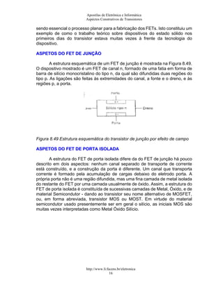 Apostilas de Eletrônica e Informática
Aspéctos Construtivos de Transistores
sendo essencial o processo planar para a fabricação dos FETs. Isto constituiu um
exemplo de como o trabalho teórico sobre dispositivos do estado sólido nos
primeiros dias do transistor estava muitas vezes à frente da tecnologia do
dispositivo.
AASSPPEETTOOSS DDOO FFEETT DDEE JJUUNNÇÇÃÃOO
A estrutura esquemática de um FET de junção é mostrada na Figura 8.49.
O dispositivo mostrado é um FET de canal n, formado de uma fatia em forma de
barra de silício monocristalino do tipo n, da qual são difundidas duas regiões do
tipo p. As ligações são feitas às extremidades do canal, a fonte e o dreno, e às
regiões p, a porta.
Figura 8.49 Estrutura esquemática do transistor de junção por efeito de campo
AASSPPEETTOOSS DDOO FFEETT DDEE PPOORRTTAA IISSOOLLAADDAA
A estrutura do FET de porta isolada difere da do FET de junção há pouco
descrito em dois aspectos: nenhum canal separado de transporte de corrente
está construído, e a construção da porta é diferente. Um canal que transporta
corrente é formado pela acumulação de cargas debaixo do eletrodo porta. A
própria porta não é uma região difundida, mas uma fina camada de metal isolada
do restante do FET por uma camada usualmente de óxido. Assim, a estrutura do
FET de porta isolada é constituída de sucessivas camadas de Metal, Óxido, e de
material Semicondutor - dando ao transistor seu nome alternativo de MOSFET,
ou, em forma abreviada, transistor MOS ou MOST. Em virtude do material
semicondutor usado presentemente ser em geral o silício, as iniciais MOS são
muitas vezes interpretadas como Metal Óxido Silício.
http://www.li.facens.br/eletronica
16
 