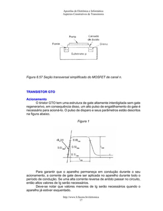 Apostilas de Eletrônica e Informática
Aspéctos Construtivos de Transistores
Figura 8.57 Seção transversal simplificado do MOSFET de canal n.
TTRRAANNSSIISSTTOORR GGTTOO
AAcciioonnaammeennttoo
O tiristor GTO tem uma estrutura de gate altamente interdigitada sem gate
regenerarivo, em consequência disso, um alto pulso de engatilhamento do gate é
necessário para acioná-lo. O pulso de disparo e seus parâmetros estão descritos
na figura abaixo.
Figura 1
Para garantir que o aparelho permaneça em condução durante o seu
acionamento, a corrente de gate deve ser aplicada no aparelho durante todo o
período de condução. Se uma alta corrente reversa de anôdo passar no circuito,
então altos valores de Ig serão necessários.
Deve-se notar que valores menores de Ig serão necessários quando o
aparelho já estiver esquentado.
http://www.li.facens.br/eletronica
17
 