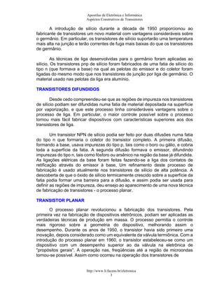 Apostilas de Eletrônica e Informática
Aspéctos Construtivos de Transistores
A introdução de silício durante a década de 1950 proporcionou ao
fabricante de transistores um novo material com vantagens consideráveis sobre
o germânio. Em particular, os transistores de silício suportarão uma temperatura
mais alta na junção e terão correntes de fuga mais baixas do que os transistores
de germânio.
As técnicas de liga desenvolvidas para o germânio foram aplicadas ao
silício, Os transistores pnp de silício foram fabricados de uma fatia de silício do
tipo n (que formava a base) na qual as pelotas do emissor e do coletor foram
ligadas do mesmo modo que nos transistores de junção por liga de germânio. O
material usado nas pelotas da liga era alumínio.
TTRRAANNSSIISSTTOORREESS DDIIFFUUNNDDIIDDOOSS
Desde cedo compreendeu-se que as regiões de impureza nos transistores
de silício podiam ser difundidas numa fatia de material depositada na superfície
por vaporização, e que este processo tinha consideráveis vantagens sobre o
processo de liga. Em particular, o maior controle possível sobre o processo
tornou mais fácil fabricar dispositivos com características superiores aos dos
transistores de liga.
Um transistor NPN de silício podia ser feito por duas difusões numa fatia
do tipo n que formaria o coletor do transistor completo. A primeira difusão,
formando a base, usava impurezas do tipo p, tais como o boro ou gálio, e cobria
toda a superfície da fatia. A segunda difusão formava o emissor, difundindo
impurezas do tipo n, tais como fósforo ou arsênico na região da base já difundida.
As ligações elétricas da base foram feitas fazendo-se a liga dos contatos de
retificação através do emissor à base, Um refinamento deste processo de
fabricação é usado atualmente nos transistores de silício de alta potência. A
descoberta de que o óxido de silício termicamente crescido sobre a superfície da
fatia podia formar uma barreira para a difusão, e assim podia ser usada para
definir as regiões de impureza, deu ensejo ao aparecimento de uma nova técnica
de fabricação de transistores - o processo planar.
TTRRAANNSSIISSTTOORR PPLLAANNAARR
O processo planar revolucionou a fabricação dos transistores. Pela
primeira vez na fabricação de dispositivos eletrônicos, podiam ser aplicadas as
verdadeiras técnicas de produção em massa. O processo permitia o controle
mais rigoroso sobre a geometria do dispositivo, melhorando assim o
desempenho. Durante os anos de 1950, o transistor havia sido primeiro uma
inovação, depois considerado como um equivalente da válvula termiônica. Com a
introdução do processo planar em 1960, o transistor estabeleceu-se como um
dispositivo com um desempenho superior ao da válvula na eletrônica de
"propósitos gerais". A operação nas, freqüências até a região de microondas
tornou-se possível. Assim como ocorreu na operação dos transistores de
http://www.li.facens.br/eletronica
3
 