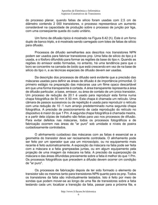 Apostilas de Eletrônica e Informática
Aspéctos Construtivos de Transistores
do processo planar, quando fatias de silício foram usadas com 2,5 cm de
diâmetro contendo 2 000 transistores, o processo representava um aumento
considerável na capacidade de produção sobre o processo de junção por liga,
com uma conseqüente queda do custo unitário.
Um forno de difusão típico é mostrado na Figura 8.42 (h). Este é um forno
duplo de banco triplo, e é mostrado sendo carregado com lotes de fatias de silício
para difusão.
Processos de difusão semelhantes aos descritos nos transistores NPN
podem ser usados para fabricar transistores pnp. Uma fatia de silício do tipo p é
usada, e o fósforo difundido para formar as regiões da base do tipo n. Quando as
regiões do emissor estão formadas, no entanto, há uma tendência para que o
boro se concentre na camada de óxido que está crescendo em vez de na base de
silício do tipo n, e as técnicas especiais de difusão devem ser usadas.
Da descrição dos processos de difusão será evidente que a precisão das
máscaras usadas para definir as áreas de difusão é de importância primordial. O
primeiro estágio na preparação das máscaras usa um filme opaco descartável
em que uma forma transparente é cortada. A área transparente representa a área
de difusão particular, a base, emissor, ou área de contato de um único transistor,
Um processo de redução de 20:1 é usado para reproduzir esta forma numa
chapa fotográfica de 50 mm X 50 mm. Esta chapa é chamada um retículo. Uma
câmara de passos sucessivos ou de repetição é usada para reproduzir o retículo
com uma redução de 10 :1 num arranjo predeterminado numa segunda chapa
fotográfica. A precisão de posicionamento de cada reprodução do retículo no
dispositivo é maior do que 1 Pm. A segunda chapa fotográfica é chamada mestra,
e a partir dela cópias de trabalho são feitas para uso nos processos de difusão.
Para evitar defeitos nas máscaras, todos os processos fotográficos e de
fabricação ocorrem nas áreas de "ar puro" sob umidade e níveis de poeira
cuidadosamente controlados.
O alinhamento cuidadoso das máscaras com as fatias é essencial se a
geometria do transistor deve ser recisamente controlada. O alinhamento pode
ser feito por um operador que usa um microscópio, ou no equipamento mais
recente é feito automaticamente. A exposição da máscara na fatia pode ser feita
com a máscara e a fatia grampeadas juntas, ou em algum equipamento pela
projeção de uma imagem da máscara na fatia. A precisão da superposição da
máscara e das áreas difundidas previamente sobre a fatia é melhor do que 1 Pm.
Os processos fotográficos que precedem a difusão devem ocorrer cm condição
de "ar puro".
Os processos de fabricação depois de ter sido formado o elemento de
transistor são os mesmos tanto para transistores NPN quanto para os pnp. Todos
os transistores da fatia são individualmente testados. Isto é feito por meio de
sondas que podem mover-se ao longo de uma fila de transistores sobre a fatia
testando cada um; localizar a transição da fatia, passar para a próxima fila, e
http://www.li.facens.br/eletronica
6
 