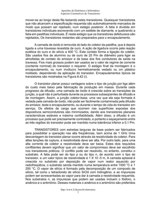 Apostilas de Eletrônica e Informática
Aspéctos Construtivos de Transistores
mover-se ao longo desta fila testando estes transistores. Quaisquer transistores
que não alcancem a especificação requerida são automaticamente marcados de
modo que possam ser rejeitado; num estágio posterior. A fatia é dividida em
transistores individuais escrevendo com um estilete de diamante, e quebrando a
fatia em pastilhas individuais. É neste estágio que os transistores defeituosos são
rejeitados, Os transistores restantes são preparados para o encapsulamento.
A camada de óxido é removida do lado do coletor da pastilha, que é depois
ligada a uma travessa revestida de ouro. A ação de ligadura ocorre pela reação
eutética do ouro e do silício a 400 °C. Este contato forma a ligação do coletor.
São usados fios de alumínio ou de ouro de 25 Pm de diâmetro para ligar as
almofadas de contato do emissor e da base dos fios condutores de saída na
travessa. Fios mais grossos podem ser usados se o valor de regime de corrente
(contente nominal) do transistor o requerer. O estágio final da montagem é o
encapsulamento, ou num invólucro hermeticamente vedado ou cm plástico
moldado, dependendo da aplicação do transistor. Encapsulamentos típicos de
transistores são mostrados na Figura 8.42 (i).
O transistor planar possui vantagens sobre o tipo de junção por liga além
do custo mais baixo pela fabricação de produção em massa. Durante cada
progresso da difusão, uma camada de óxido é crescida sobre as transições da
junção, a qual não é perturbada durante os processos subseqüentes de difusão e
de montagem. Assim, a junção coletor-base, uma vez que ela seja formada é
vedada pela camada de óxido, não pode ser facilmente contaminada pela difusão
do emissor, teste e encapsulamento, ou durante o tempo de vida do transistor em
serviço. Os efeitos de carga que ocorrem nas superfícies expostas dos
dispositivos semicondutores são minimizados, dando aos transistores planares
características estáveis e máxima confiabilidade, Além disso, a difusão é um
processo que pode ser precisamente controlado, e portanto o espaçamento entre
as três regiões do transistor pode ser mantido numa tolerância inferior a 0,1 Pm.
TRANSISTORES com estreitas larguras de base podem ser fabricados
para possibilitar a operação nas alta freqüências, bem acima de 1 GHz Uma
desvantagem do transistor planar ocorre através da resistividade do coletor. Para
altas tenções de ruptura, a resistividade deve ser alta. Por outro lado, para uma
alta corrente de coletor a resistividade deve ser baixa. Estes dois requisitos
conflitantes devem significar que um valor de compromisso deve ser escolhido
nos transistores práticos. O conflito pode ser resolvido, no entanto, constitui o
substrato. A fatia pode ser do tipo p ou do tipo n, de acordo com o tipo de
transistor, e um valor típico de resistividade é 1 X 10 -5 m, A camada eptaxial é
crescida no substrato por deposição de vapor num reator aquecido por
radiofreqüêcia, o substrato senda mantido numa temperatura entre 1000 °C e 1
200 °C. O vapor de silício é formado pela decomposição de um composto de
silício, tal como u tetracloreto de silício SiCl4 com hidrogênio, e as impurezas
podem ser acrescentadas ao vapor para dar à camada a resistividade requerida.
Nos substratos n, as impurezas que podem ser usadas incluem o fósforo, o
arsênico e o antimônio. Desses materiais o arsênico e o antimônio são preferidos
http://www.li.facens.br/eletronica
7
 