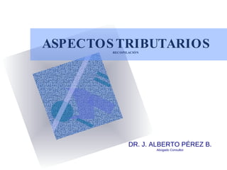 ASPECTOS TRIBUTARIOS RECOPILACIÓN DR. J. ALBERTO PÉREZ B. Abogado Consultor 