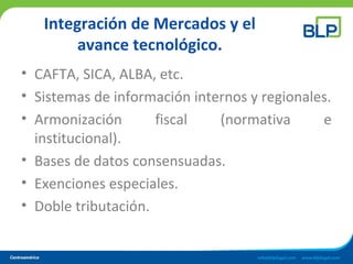 Integración de Mercados y el
avance tecnológico.
• CAFTA, SICA, ALBA, etc.
• Sistemas de información internos y regionales.
• Armonización fiscal (normativa e
institucional).
• Bases de datos consensuadas.
• Exenciones especiales.
• Doble tributación.
 