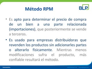Método RPM
• Es apto para determinar el precio de compra
de un bien a una parte relacionada
(importaciones), que posteriormente se vende
a terceros.
• Es usado para empresas distribuidoras que
revenden los productos sin adicionarles partes
o alterarlo físicamente. Mientras menos
modificaciones sufra el producto, más
confiable resultará el método.
 