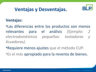 Ventajas y Desventajas.
Ventajas:
•Las diferencias entre los productos son menos
relevantes para el análisis (Ejemplo: 2
electrodomésticos pequeños: tostadoras y
licuadoras).
•Requiere menos ajustes que el método CUP.
•Es el más apropiado para la reventa de bienes.
 