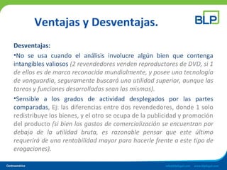 Ventajas y Desventajas.
Desventajas:
•No se usa cuando el análisis involucre algún bien que contenga
intangibles valiosos (2 revendedores venden reproductores de DVD, si 1
de ellos es de marca reconocida mundialmente, y posee una tecnología
de vanguardia, seguramente buscará una utilidad superior, aunque las
tareas y funciones desarrolladas sean las mismas).
•Sensible a los grados de actividad desplegados por las partes
comparadas, Ej: las diferencias entre dos revendedores, donde 1 solo
redistribuye los bienes, y el otro se ocupa de la publicidad y promoción
del producto (si bien los gastos de comercialización se encuentran por
debajo de la utilidad bruta, es razonable pensar que este último
requerirá de una rentabilidad mayor para hacerle frente a este tipo de
erogaciones).
 