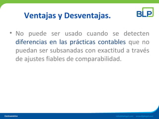Ventajas y Desventajas.
• No puede ser usado cuando se detecten
diferencias en las prácticas contables que no
puedan ser subsanadas con exactitud a través
de ajustes fiables de comparabilidad.
 