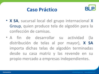 Caso Práctico
• X SA, sucursal local del grupo internacional X
Group, quien produce tela de algodón para la
confección de camisas.
• A fin de desarrollar su actividad (la
distribución de telas al por mayor), X SA
importa dichas telas de algodón terminadas
desde su casa matriz y las revende en su
propio mercado a empresas independientes.
 