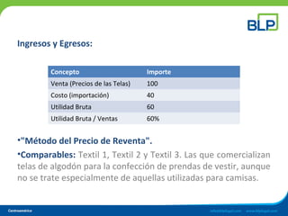 Ingresos y Egresos:
•"Método del Precio de Reventa".
•Comparables: Textil 1, Textil 2 y Textil 3. Las que comercializan
telas de algodón para la confección de prendas de vestir, aunque
no se trate especialmente de aquellas utilizadas para camisas.
Concepto Importe
Venta (Precios de las Telas) 100
Costo (importación) 40
Utilidad Bruta 60
Utilidad Bruta / Ventas 60%
 