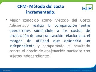 CPM- Método del coste
incrementado.
• Mejor conocido como Método del Costo
Adicionado realiza la comparación entre
operaciones sumándole a los costos de
producción de una transacción relacionada, el
margen de utilidad que obtendría un
independiente y comparando el resultado
contra el precio de enajenación pactados con
sujetos independientes.
 