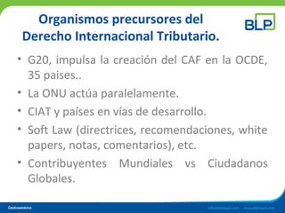 Organismos precursores del
Derecho Internacional Tributario.
• G20, impulsa la creación del CAF en la OCDE,
35 paises..
• La ONU actúa paralelamente.
• CIAT y países en vías de desarrollo.
• Soft Law (directrices, recomendaciones, white
papers, notas, comentarios), etc.
• Contribuyentes Mundiales vs Ciudadanos
Globales.
 
