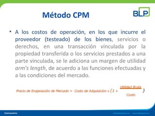 Método CPM
• A los costos de operación, en los que incurre el
proveedor (testeado) de los bienes, servicios o
derechos, en una transacción vinculada por la
propiedad transferida o los servicios prestados a una
parte vinculada, se le adiciona un margen de utilidad
arm's length, de acuerdo a las funciones efectuadas y
a las condiciones del mercado.
 