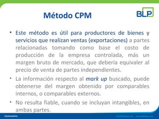 Método CPM
• Este método es útil para productores de bienes y
servicios que realizan ventas (exportaciones) a partes
relacionadas tomando como base el costo de
producción de la empresa controlada, más un
margen bruto de mercado, que debería equivaler al
precio de venta de partes independientes.
• La información respecto al mark up buscado, puede
obtenerse del margen obtenido por comparables
internos, o comparables externos.
• No resulta fiable, cuando se incluyan intangibles, en
ambas partes.
 