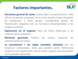 Factores importantes.
Estructura general de costo: Costos fijos y amortizaciones- Vida
útil de las plantas y equipos. las ≠ en los niveles y tipos de gastos
de producción y otros gastos, incluyéndose gastos de
financiación coligados con las funciones desempeñadas y los
riesgos asumidos.
Experiencia en el negocio: Fase de inicio (Start-up) o de
madurez de la compañía.
Eficiencia gerencial: Política de ventas, esquema de
compensación de venta.
La consistencia ÷ las reglas contables utilizadas por las
empresas comparadas, dado que pueden existir diferencias
respecto a las exposiciones de los costos y gastos que desvirtúen
los resultados obtenidos.
 