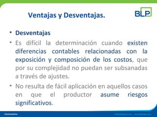 Ventajas y Desventajas.
• Desventajas
• Es difícil la determinación cuando existen
diferencias contables relacionadas con la
exposición y composición de los costos, que
por su complejidad no puedan ser subsanadas
a través de ajustes.
• No resulta de fácil aplicación en aquellos casos
en que el productor asume riesgos
significativos.
 