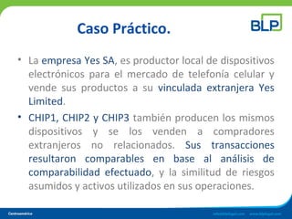 Caso Práctico.
• La empresa Yes SA, es productor local de dispositivos
electrónicos para el mercado de telefonía celular y
vende sus productos a su vinculada extranjera Yes
Limited.
• CHIP1, CHIP2 y CHIP3 también producen los mismos
dispositivos y se los venden a compradores
extranjeros no relacionados. Sus transacciones
resultaron comparables en base al análisis de
comparabilidad efectuado, y la similitud de riesgos
asumidos y activos utilizados en sus operaciones.
 