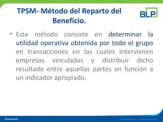 TPSM- Método del Reparto del
Beneficio.
• Este método consiste en determinar la
utilidad operativa obtenida por todo el grupo
en transacciones en las cuales intervienen
empresas vinculadas y distribuir dicho
resultado entre aquellas partes en función a
un indicador apropiado.
 
